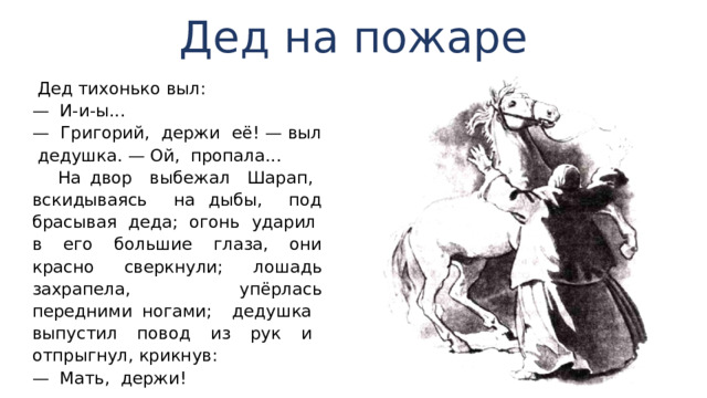 Дед на пожаре  Дед ти­хонько выл: — И-и-ы... — Григорий, держи её! — выл дедушка. — Ой, пропа­ла...  На двор выбежал Шарап, вскидываясь на дыбы, под­брасывая деда; огонь ударил в его большие глаза, они красно сверкнули; лошадь захрапела, упёрлась передними ногами; дедушка выпустил повод из рук и отпрыгнул, крикнув: — Мать, держи! 