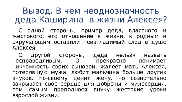 Вывод. В чем неоднозначность деда Каширина в жизни Алексея?  С одной стороны, пример деда, властного и жестокого, его отношение к жизни, к родным и окружающим оставили неизгладимый след в душе Алексея.  С другой стороны, деда нельзя назвать несправедливым. Он прекрасно понимает никчемность своих сыновей, жалеет мать Алексея, потерявшую мужа, любит мальчика больше других внуков, по-своему ценит жену, но сознательно закрывает своё сердце для доброты и милосердия, тем самым преподнося внуку жестокие уроки взрослой жизни. 