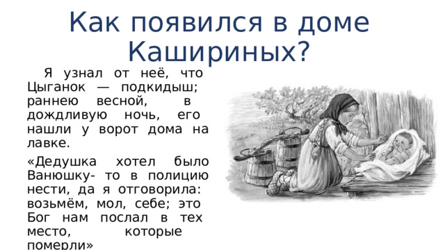 Как появился в доме Кашириных?  Я узнал от неё, что Цыганок — подкидыш; раннею весной, в дождливую ночь, его нашли у ворот дома на лавке. «Дедушка хотел было Ванюшку- то в полицию нести, да я отговорила: возьмём, мол, себе; это Бог нам послал в тех место, которые померли» 