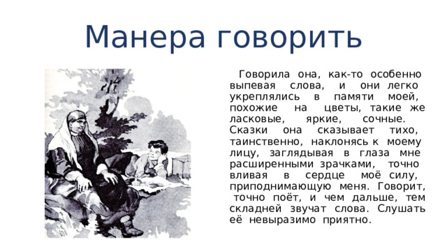 Манера говорить  Говорила она, как-то особенно выпевая слова, и они легко укреплялись в памяти моей, похожие на цветы, такие же ласковые, яркие, сочные.  Сказки она сказывает тихо, таинственно, наклонясь к моему лицу, заглядывая в глаза мне расширенными зрачками, точно вливая в сердце моё силу, приподнима­ющую меня. Говорит, точно поёт, и чем дальше, тем складней звучат слова. Слушать её невыразимо приятно. 