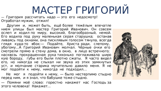 МАСТЕР ГРИГОРИЙ — Григория рассчитать надо — это его недосмотр! От­работал мужик, отжил!  Другим и, может быть, ещё более тяжёлым впечатле­нием улицы был мастер Григорий Иванович. Он совсем ослеп и ходил по миру, высокий, благообразный, немой. Его водила под руку маленькая серая старушка; останав­ливаясь под окнами, она писклявым голосом тянула, всег­да глядя куда-то вбок:— Подайте, Христа ради, слепому, убогому...А Григорий Иванович молчал. Чёрные очки его смо­трели прямо в стену дома, в окно, в лицо встречного; на­сквозь прокрашенная рука тихонько поглаживала широ­кую бороду, губы его были плотно сжаты. Я часто видел его, но никогда не слыхал ни звука из этих замкнутых уст, и молчание старика мучительно давило меня. Я не мог подойти к нему, никогда не подходил…  Не мог я по­дойти к нему, — было нестерпимо стыдно перед ним, и я знал, что бабушке тоже стыдно. — Помяни моё слово: горестно накажет нас Господь за этого человека! Накажет... 