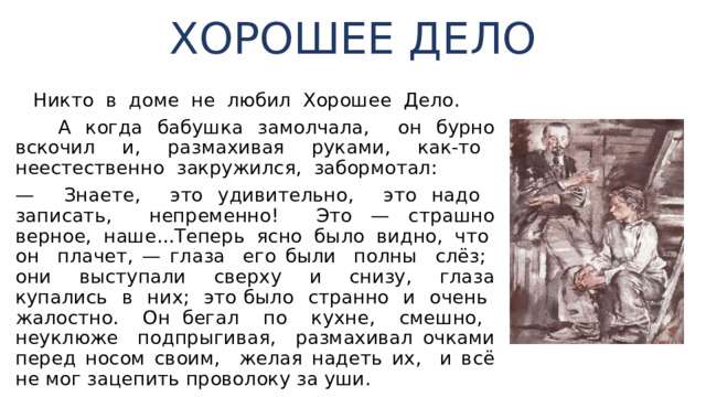 ХОРОШЕЕ ДЕЛО  Никто в доме не любил Хорошее Дело.  А когда бабушка замолчала, он бурно вскочил и, раз­махивая руками, как-то неестественно закружился, за­бормотал: — Знаете, это удивительно, это надо записать, непре­менно! Это — страшно верное, наше...Теперь ясно было видно, что он плачет, — глаза его были полны слёз; они выступали сверху и снизу, глаза купались в них; это было странно и очень жалостно. Он бегал по кухне, смешно, неуклюже подпрыгивая, разма­хивал очками перед носом своим, желая надеть их, и всё не мог зацепить проволоку за уши. 