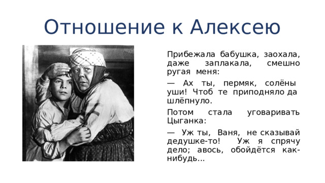 Отношение к Алексею Прибежала бабушка, заохала, даже заплакала, смешно ругая меня: — Ах ты, пермяк, солёны уши! Чтоб те приподняло да шлёпнуло. Потом стала уговаривать Цыганка: — Уж ты, Ваня, не сказывай дедушке-то! Уж я спря­чу дело; авось, обойдётся как-нибудь... 