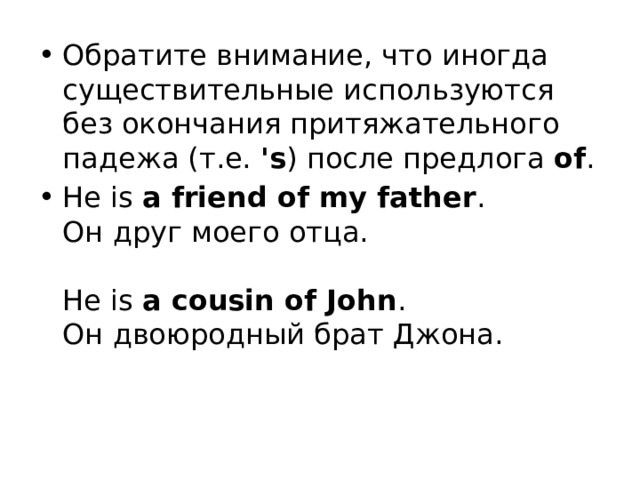 Обратите внимание, что иногда существительные используются без окончания притяжательного падежа (т.е.  's ) после предлога  of . He is  a friend of my father .  Он друг моего отца.   He is  a cousin of John .  Он двоюродный брат Джона. 