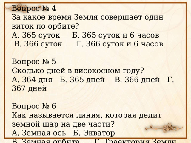 Вопрос № 4 За какое время Земля совершает один виток по орбите? А. 365 суток Б. 365 суток и 6 часов  В. 366 суток Г. 366 суток и 6 часов Вопрос № 5 Сколько дней в високосном году? А. 364 дня Б. 365 дней В. 366 дней Г. 367 дней Вопрос № 6 Как называется линия, которая делит земной шар на две части? А. Земная ось Б. Экватор В. Земная орбита Г. Траектория Земли 