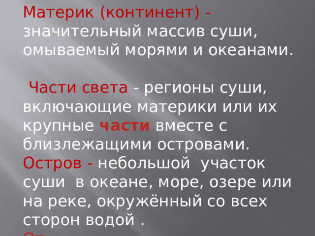 Материк (континент) - значительный массив суши, омываемый морями и океанами.   Части света - регионы суши, включающие материки или их крупные  части  вместе с близлежащими островами. Остров - небольшой участок суши в океане, море, озере или на реке, окружённый со всех сторон водой .  От материков  острова  отличаются меньшими размерами. 