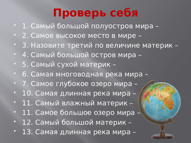 Проверь себя 1. Самый большой полуостров мира – 2. Самое высокое место в мире – 3. Назовите третий по величине материк – 4. Самый большой остров мира – 5. Самый сухой материк – 6. Самая многоводная река мира – 7. Самое глубокое озеро мира – 10. Самая длинная река мира – 11. Самый влажный материк – 11. Самое большое озеро мира – 12. Самый большой материк – 13. Самая длинная река мира – 