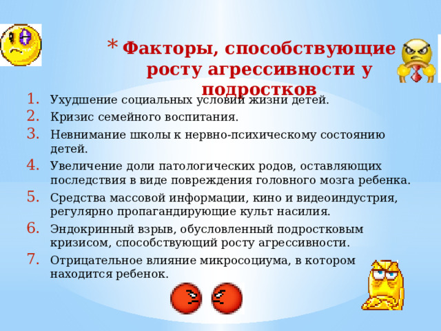 Факторы, способствующие росту агрессивности у подростков Ухудшение социальных условий жизни детей. Кризис семейного воспитания. Невнимание школы к нервно-психическому состоянию детей. Увеличение доли патологических родов, оставляющих последствия в виде повреждения головного мозга ребенка. Средства массовой информации, кино и видеоиндустрия, регулярно пропагандирующие культ насилия. Эндокринный взрыв, обусловленный подростковым кризисом, способствующий росту агрессивности. Отрицательное влияние микросоциума, в котором находится ребенок. 