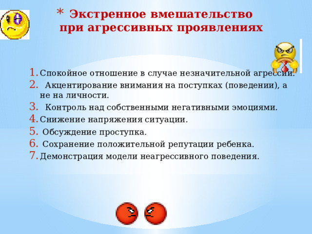 Формы агрессивных реакций Физическая агрессия (нападение) – использование физической силы против другого лица. Косвенная агрессия – действия, как окольными путями направленные на другое лицо (сплетни, злобные шутки), так и ни на кого не направленные взрывы ярости (крик, топанье ногами, битье кулаками по столу, хлопанье дверьми и др.). Вербальная агрессия – выражение негативных чувств как через форму (крик, визг, ссора), так и через содержание словесных ответов (угрозы, проклятия, ругань). Склонность к раздражению – готовность к проявлению при малейшем возбуждении вспыльчивости, резкости, грубости. 