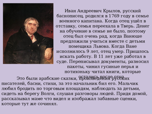 Иван Андреевич Крылов, русский баснописец, родился в 1769 году в семье военного капитана. Когда отец ушёл в отставку, семья переехала в Тверь. Денег на обучение в семье не было, поэтому отец был очень рад, когда Ванюше предложили учиться вместе с детьми помещика Львова. Когда Ване исполнилось 9 лет, отец умер. Пришлось искать работу. В 11 лет уже работал в суде. Переписывал документы, разносил пакеты, чинил гусиные перья и потихоньку читал книги, которые остались после отца.  Это были арабские сказки, произведения русских писателей, басни, стихи, за это начальник бил его. Мальчик любил бродить по торговым площадям, наблюдать за детьми, сидеть на берегу Волги, слушая разговоры людей. Придя домой, рассказывал маме что видел и изображал забавные сценки, которые тут же сочинял. 
