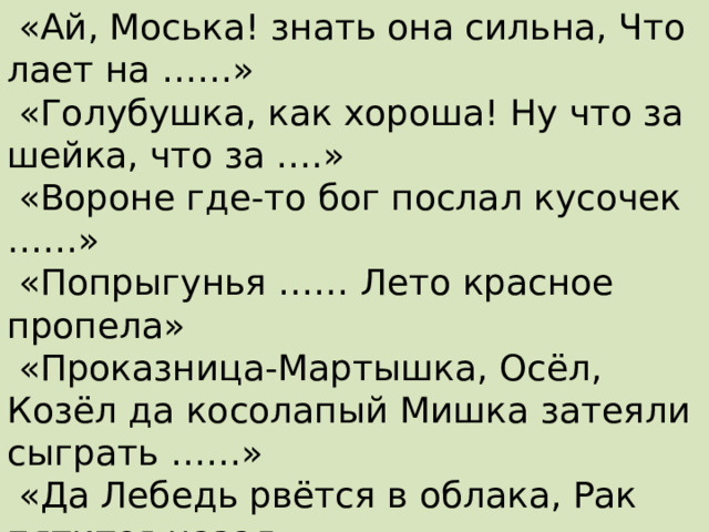 «На ту беду …… близёхонько бежала».  «Ай, Моська! знать она сильна, Что лает на ……»  «Голубушка, как хороша! Ну что за шейка, что за ….»  «Вороне где-то бог послал кусочек ……»  «Попрыгунья …… Лето красное пропела»  «Проказница-Мартышка, Осёл, Козёл да косолапый Мишка затеяли сыграть ……»  «Да Лебедь рвётся в облака, Рак пятится назад,  а ……. тянет в воду» 