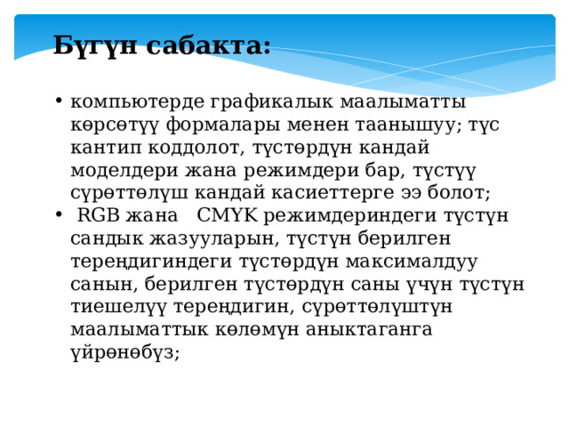 Бүгүн сабакта : компьютерде графикалык маалыматты көрсөтүү формалары менен таанышуу; түс кантип коддолот, түстөрдүн кандай моделдери жана режимдери бар, түстүү сүрөттөлүш кандай касиеттерге ээ болот;  RGB жана CMYK режимдериндеги түстүн сандык жазууларын, түстүн берилген тереңдигиндеги түстөрдүн максималдуу санын, берилген түстөрдүн саны үчүн түстүн тиешелүү тереңдигин, сүрөттөлүштүн маалыматтык көлөмүн аныктаганга үйрөнөбүз; 