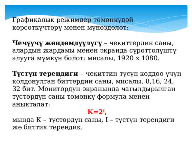 Графикалык режимдер төмөнкүдөй көрсөткүчтөрү менен мүнөздөлөт:  Чечүүчү жөндөмдүүлүгү – чекиттердин саны, алардын жардамы менен экранда сүрөттөлүштү алууга мүмкүн болот: мисалы, 1920 х 1080.  Түстүн тереңдиги – чекиттин түсүн коддоо үчүн колдонулган биттердин саны, мисалы, 8,16, 24, 32 бит. Монитордун экранында чагылдырылган түстөрдүн саны төмөнкү формула менен аныкталат: K=2 I , мында К – түстөрдүн саны, I – түстүн тереңдиги же биттик тереңдик. 