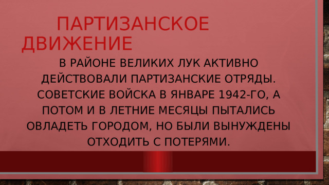  Партизанское движение В районе Великих Лук активно действовали партизанские отряды. Советские войска в январе 1942-го, а потом и в летние месяцы пытались овладеть городом, но были вынуждены отходить с потерями. 