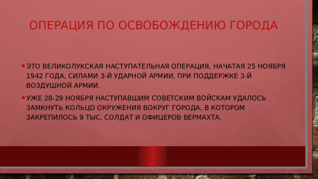 Операция по освобождению города   Это Великолукская наступательная операция, начатая 25 ноября 1942 года, силами 3-й ударной армии, при поддержке 3-й воздушной армии. Уже 28-29 ноября наступавшим советским войскам удалось замкнуть кольцо окружения вокруг города, в котором закрепилось 9 тыс. солдат и офицеров вермахта. 