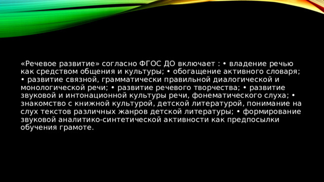«Речевое развитие» согласно ФГОС ДО включает : • владение речью как средством общения и культуры; • обогащение активного словаря; • развитие связной, грамматически правильной диалогической и монологической речи; • развитие речевого творчества; • развитие звуковой и интонационной культуры речи, фонематического слуха; • знакомство с книжной культурой, детской литературой, понимание на слух текстов различных жанров детской литературы; • формирование звуковой аналитико-синтетической активности как предпосылки обучения грамоте. 