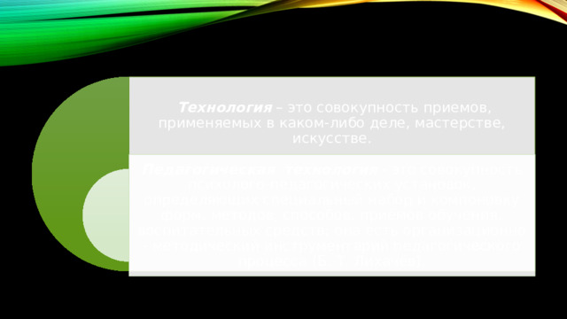  Технология  – это совокупность приемов, применяемых в каком-либо деле, мастерстве, искусстве. Педагогическая технология  - это совокупность психолого-педагогических установок, определяющих специальный набор и компоновку форм, методов, способов, приёмов обучения, воспитательных средств; она есть организационно - методический инструментарий педагогического процесса (Б. Т. Лихачёв). 