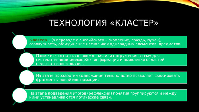 ТЕХНОЛОГИЯ «Кластер» Кластер  – (в переводе с английского – скопление, гроздь, пучок), совокупность, объединение нескольких однородных элементов, предметов. Применяется на этапе вхождения или погружения в тему для систематизации имеющейся информации и выявления областей недостаточного знания. На этапе проработки содержания темы кластер позволяет фиксировать фрагменты новой информации. На этапе подведения итогов (рефлексии) понятия группируются и между ними устанавливаются логические связи. 