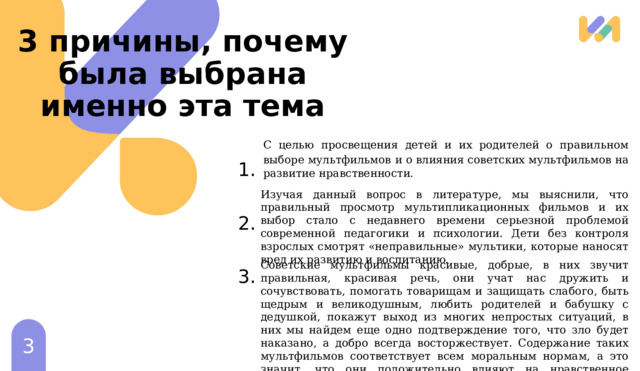 3 причины, почему была выбрана именно эта тема  С целью просвещения детей и их родителей о правильном выборе мультфильмов  и о влияния советских мультфильмов на развитие нравственности. Изучая данный вопрос в литературе, мы выяснили, что правильный просмотр мультипликационных фильмов и их выбор стало с недавнего времени серьезной проблемой современной педагогики и психологии. Дети без контроля взрослых смотрят «неправильные» мультики, которые наносят вред их развитию и воспитанию. Советские мультфильмы красивые, добрые, в них звучит правильная, красивая речь, они учат нас дружить и сочувствовать, помогать товарищам и защищать слабого, быть щедрым и великодушным, любить родителей и бабушку с дедушкой, покажут выход из многих непростых ситуаций, в них мы найдем еще одно подтверждение того, что зло будет наказано, а добро всегда восторжествует. Содержание таких мультфильмов соответствует всем моральным нормам, а это значит, что они положительно влияют на нравственное развитие детей. 1 1 