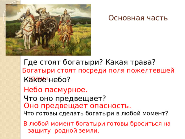 Основная часть Где стоят богатыри? Какая трава? Богатыри стоят посреди поля пожелтевшей травы. Какое небо? Небо пасмурное. Что оно предвещает? Оно предвещает опасность. Что готовы сделать богатыри в любой момент? В любой момент богатыри готовы броситься на защиту родной земли. 