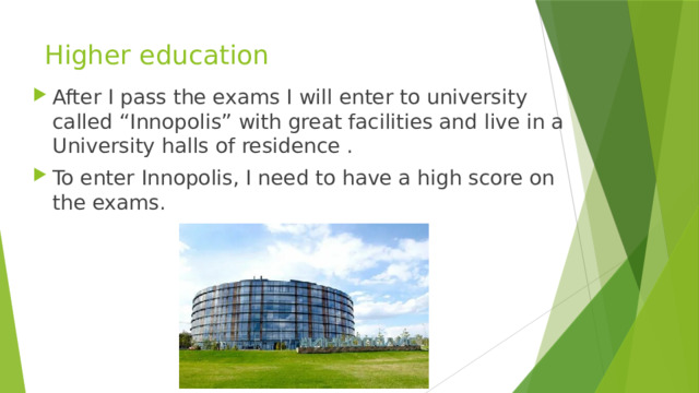 Higher education After I pass the exams I will enter to university called “Innopolis” with great facilities and live in a University halls of residence . To enter Innopolis, I need to have a high score on the exams. 