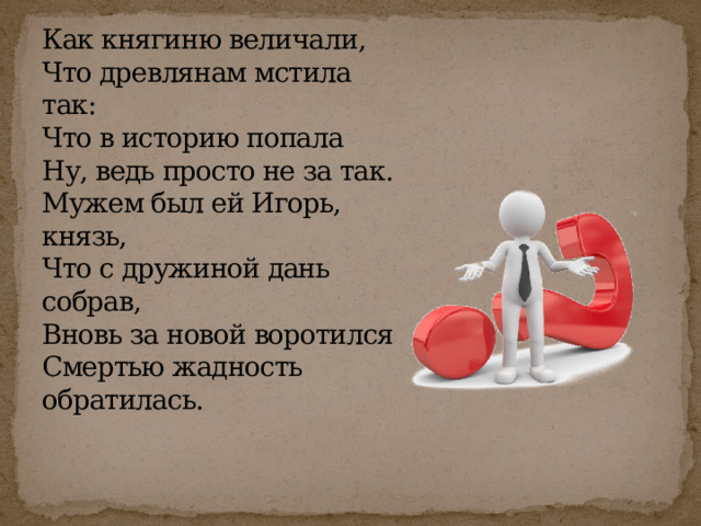 Как княгиню величали,  Что древлянам мстила так:  Что в историю попала  Ну, ведь просто не за так.  Мужем был ей Игорь, князь,  Что с дружиной дань собрав,  Вновь за новой воротился  Смертью жадность обратилась. 