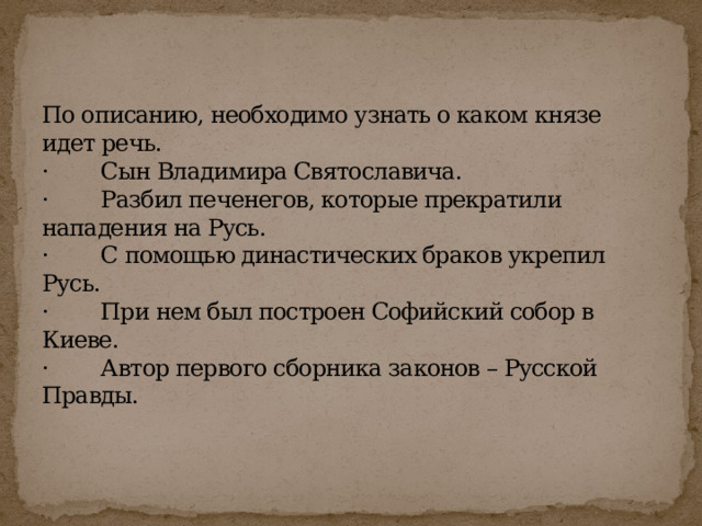 По описанию, необходимо узнать о каком князе идет речь.  ·        Сын Владимира Святославича.  ·        Разбил печенегов, которые прекратили нападения на Русь.  ·        С помощью династических браков укрепил Русь.  ·        При нем был построен Софийский собор в Киеве.  ·        Автор первого сборника законов – Русской Правды.   