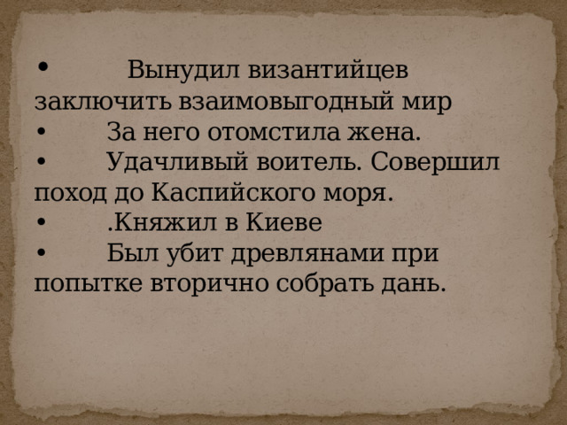 • Вынудил византийцев заключить взаимовыгодный мир  • За него отомстила жена.  • Удачливый воитель. Совершил поход до Каспийского моря.  • .Княжил в Киеве  • Был убит древлянами при попытке вторично собрать дань.   
