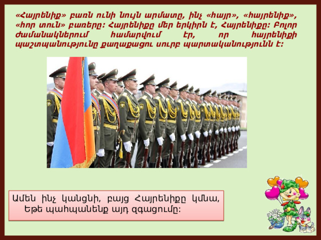 «Հայրենիք» բառն ունի նույն արմատը, ինչ «հայր», «հայրենիք», «հոր տուն» բառերը: Հայրենիքը մեր երկիրն է, Հայրենիքը: Բոլոր ժամանակներում համարվում էր, որ հայրենիքի պաշտպանությունը քաղաքացու սուրբ պարտականությունն է: Ամեն ինչ կանցնի, բայց Հայրենիքը կմնա,  Եթե ​​պահպանենք այդ զգացումը: 