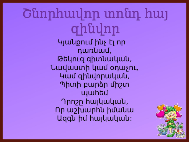 Շնորհավոր տոնդ հայ զինվոր Կյանքում ինչ էլ որ դառնամ,  Թեկուզ գիտնական,  Նավաստի կամ օդաչու,  Կամ զինվորական,  Պիտի բարձր միշտ պահեմ  Դրոշը հայկական,  Որ աշխարհն իմանա  Ազգն իմ հայկական: 