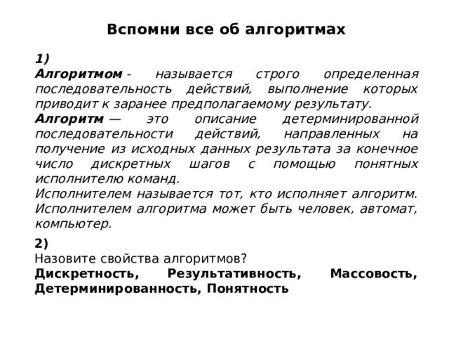 Вспомни все об алгоритмах 1) Алгоритмом  - называется строго определенная последовательность действий, выполнение которых приводит к заранее предполагаемому результату. Алгоритм  — это описание детерминированной последовательности действий, направленных на получение из исходных данных результата за конечное число дискретных шагов с помощью понятных исполнителю команд. Исполнителем называется тот, кто исполняет алгоритм. Исполнителем алгоритма может быть человек, автомат, компьютер. 2) Назовите свойства алгоритмов? Дискретность, Результативность, Массовость, Детерминированность, Понятность 
