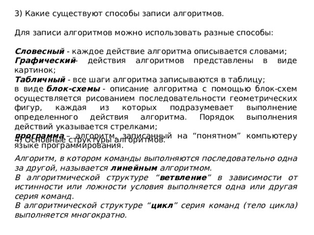 3) Какие существуют способы записи алгоритмов. Для записи алгоритмов можно использовать разные способы: Словесный  - каждое действие алгоритма описывается словами; Графический - действия алгоритмов представлены в виде картинок; Табличный  - все шаги алгоритма записываются в таблицу; в виде  блок-схемы  - описание алгоритма с помощью блок-схем осуществляется рисованием последовательности геометрических фигур, каждая из которых подразумевает выполнение определенного действия алгоритма. Порядок выполнения действий указывается стрелками; программа  – алгоритм, записанный на “понятном” компьютеру языке программирования. 4) Основные структуры алгоритмов. Алгоритм, в котором команды выполняются последовательно одна за другой, называется  линейным  алгоритмом. В алгоритмической структуре “ ветвление ” в зависимости от истинности или ложности условия выполняется одна или другая серия команд. В алгоритмической структуре “ цикл ” серия команд (тело цикла) выполняется многократно. 