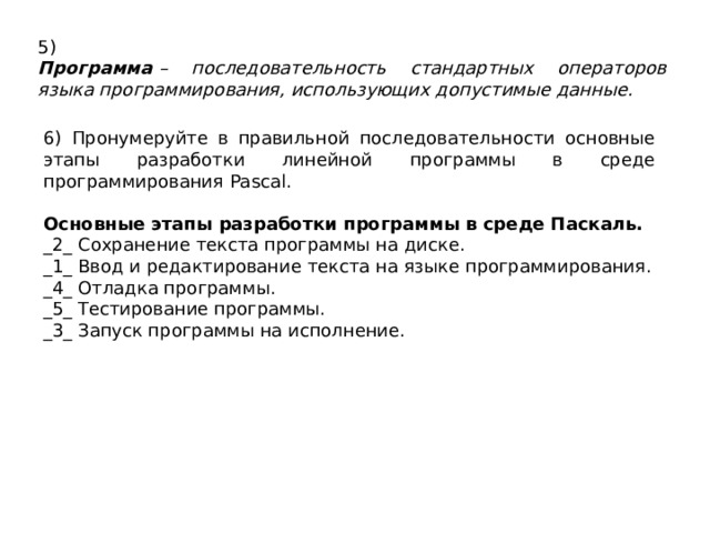 5) Программа  – последовательность стандартных операторов языка программирования, использующих допустимые данные. 6) Пронумеруйте в правильной последовательности основные этапы разработки линейной программы в среде программирования Pascal.  Основные этапы разработки программы в среде Паскаль. _2_ Сохранение текста программы на диске. _1_ Ввод и редактирование текста на языке программирования. _4_ Отладка программы. _5_ Тестирование программы. _3_ Запуск программы на исполнение. 