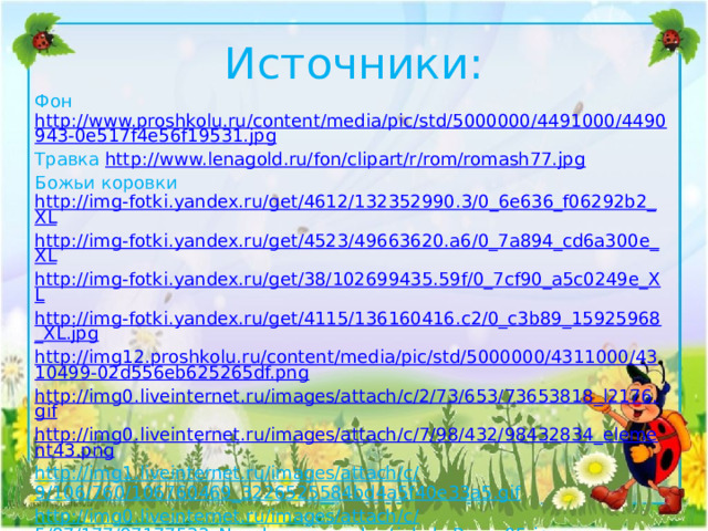 Источники: Фон http://www.proshkolu.ru/content/media/pic/std/5000000/4491000/4490943-0e517f4e56f19531.jpg Травка http://www.lenagold.ru/fon/clipart/r/rom/romash77.jpg Божьи коровки http://img-fotki.yandex.ru/get/4612/132352990.3/0_6e636_f06292b2_XL http://img-fotki.yandex.ru/get/4523/49663620.a6/0_7a894_cd6a300e_XL http://img-fotki.yandex.ru/get/38/102699435.59f/0_7cf90_a5c0249e_XL http://img-fotki.yandex.ru/get/4115/136160416.c2/0_c3b89_15925968_XL.jpg http://img12.proshkolu.ru/content/media/pic/std/5000000/4311000/4310499-02d556eb625265df.png http://img0.liveinternet.ru/images/attach/c/2/73/653/73653818_l2176.gif http://img0.liveinternet.ru/images/attach/c/7/98/432/98432834_element43.png http://img1.liveinternet.ru/images/attach/c/9/106/760/106760469_3226525584bd4a5f40e33a5.gif http://img0.liveinternet.ru/images/attach/c/5/87/177/87177532_Nasekomuye_v_kartinkah_Page_05.jpg http://www.wordassociations.ru/image/600x/svg_to_png/lalolalo_ladybug.png  