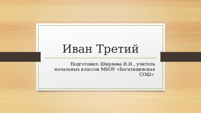 Иван Третий Подготовил: Ширяева И.И., учитель начальных классов МБОУ «Богатищевская СОШ» 