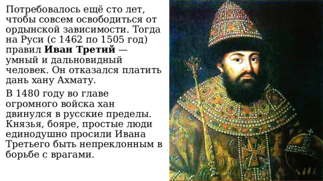 Потребовалось ещё сто лет, чтобы совсем освободиться от ордынской зависимости. Тогда на Руси (с 1462 по 1505 год) правил Иван Третий — умный и дальновидный человек. Он отказался платить дань хану Ахмату. В 1480 году во главе огромного войска хан двинулся в русские пределы. Князья, бояре, простые люди единодушно просили Ивана Третьего быть непреклонным в борьбе с врагами. 
