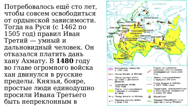 Потребовалось ещё сто лет, чтобы совсем освободиться от ордынской зависимости. Тогда на Руси (с 1462 по 1505 год) правил Иван Третий — умный и дальновидный человек. Он отказался платить дань хану Ахмату. В 1480 году во главе огромного войска хан двинулся в русские пределы. Князья, бояре, простые люди единодушно просили Ивана Третьего быть непреклонным в борьбе с врагами. Так закончилась зависимость Руси от Орды. 