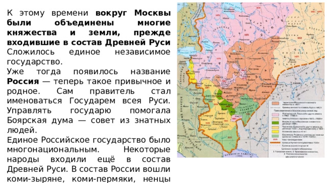 К этому времени вокруг Москвы были объединены многие княжества и земли, прежде входившие в состав Древней Руси Сложилось единое независимое государство. Уже тогда появилось название Россия — теперь такое привычное и родное. Сам правитель стал именоваться Государем всея Руси. Управлять государю помогала Боярская дума — совет из знатных людей. Единое Российское государство было многонациональным. Некоторые народы входили ещё в состав Древней Руси. В состав России вошли коми-зыряне, коми-пермяки, ненцы (на Северном Урале и в Западной Сибири). 
