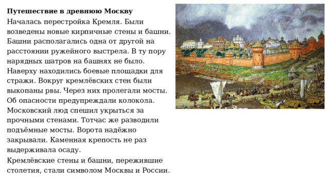 Путешествие в древнюю Москву Началась перестройка Кремля. Были возведены новые кирпичные стены и башни. Башни располагались одна от другой на расстоянии ружейного выстрела. В ту пору нарядных шатров на башнях не было. Наверху находились боевые площадки для стражи. Вокруг кремлёвских стен были выкопаны рвы. Через них пролегали мосты. Об опасности предупреждали колокола. Московский люд спешил укрыться за прочными стенами. Тотчас же разводили подъёмные мосты. Ворота надёжно закрывали. Каменная крепость не раз выдерживала осаду. Кремлёвские стены и башни, пережившие столетия, стали символом Москвы и России. 