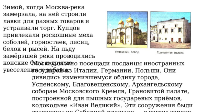 Зимой, когда Москва-река замерзала, на ней строили лавки для разных товаров и устраивали торг. Купцов привлекали роскошные меха соболей, горностаев, лисиц, белок и рысей. На льду замёрзшей реки проводились конские бега и другие увеселения и забавы. Москву охотно посещали посланцы иностранных государей из Италии, Германии, Польши. Они дивились изменившемуся облику города, Успенскому, Благовещенскому, Архангельскому соборам Московского Кремля, Грановитой палате, построенной для пышных государевых приёмов, колокольне «Иван Великий». Эти сооружения были возведены на Соборной площади — в самом сердце Московского Кремля. 