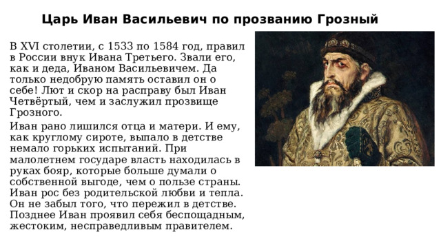 Царь Иван Васильевич по прозванию Грозный В XVI столетии, с 1533 по 1584 год, правил в России внук Ивана Третьего. Звали его, как и деда, Иваном Васильевичем. Да только недобрую память оставил он о себе! Лют и скор на расправу был Иван Четвёртый, чем и заслужил прозвище Грозного. Иван рано лишился отца и матери. И ему, как круглому сироте, выпало в детстве немало горьких испытаний. При малолетнем государе власть находилась в руках бояр, которые больше думали о собственной выгоде, чем о пользе страны. Иван рос без родительской любви и тепла. Он не забыл того, что пережил в детстве. Позднее Иван проявил себя беспощадным, жестоким, несправедливым правителем. 