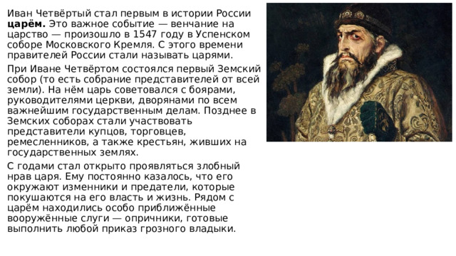 Иван Четвёртый стал первым в истории России царём. Это важное событие — венчание на царство — произошло в 1547 году в Успенском соборе Московского Кремля. С этого времени правителей России стали называть царями. При Иване Четвёртом состоялся первый Земский собор (то есть собрание представителей от всей земли). На нём царь советовался с боярами, руководителями церкви, дворянами по всем важнейшим государственным делам. Позднее в Земских соборах стали участвовать представители купцов, торговцев, ремесленников, а также крестьян, живших на государственных землях. С годами стал открыто проявляться злобный нрав царя. Ему постоянно казалось, что его окружают изменники и предатели, которые покушаются на его власть и жизнь. Рядом с царём находились особо приближённые вооружённые слуги — опричники, готовые выполнить любой приказ грозного владыки. 