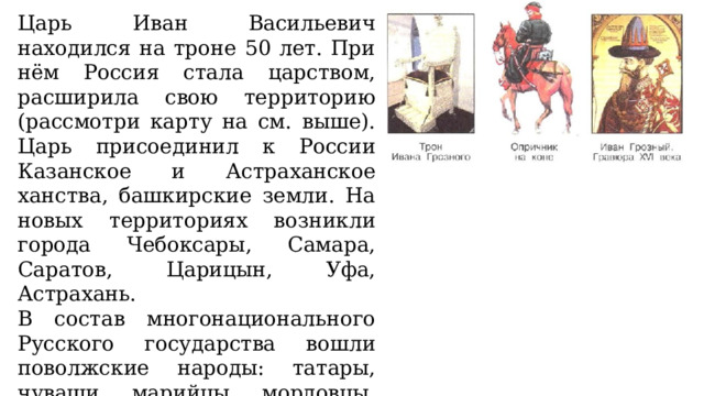 Царь Иван Васильевич находился на троне 50 лет. При нём Россия стала царством, расширила свою территорию (рассмотри карту на см. выше). Царь присоединил к России Казанское и Астраханское ханства, башкирские земли. На новых территориях возникли города Чебоксары, Самара, Саратов, Царицын, Уфа, Астрахань. В состав многонационального Русского государства вошли поволжские народы: татары, чуваши, марийцы, мордовцы, некоторые башкирские племена. При Иване Четвёртом началось освоение русскими людьми Сибири. 