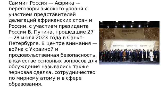 Саммит Россия — Африка — переговоры высокого уровня с участием представителей делегаций африканских стран и России, с участием президента России В. Путина, прошедшие 27—28 июля 2023 года в Санкт-Петербурге. В центре внимания — война с Украиной и продовольственная безопасность, в качестве основных вопросов для обсуждения назывались также зерновая сделка, сотрудничество по мирному атому и в сфере образования. 