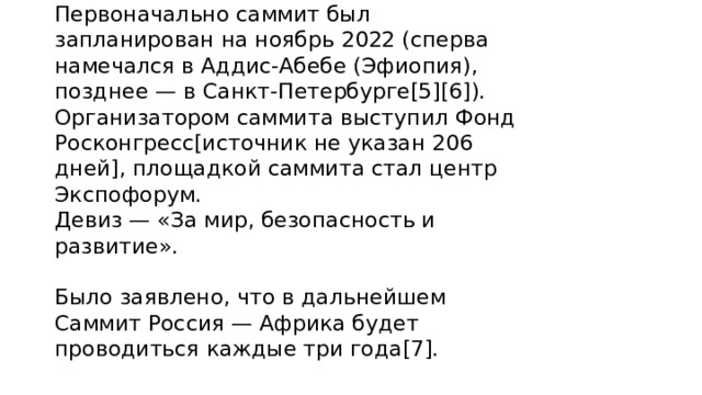 Первоначально саммит был запланирован на ноябрь 2022 (сперва намечался в Аддис-Абебе (Эфиопия), позднее — в Санкт-Петербурге[5][6]). Организатором саммита выступил Фонд Росконгресс[источник не указан 206 дней], площадкой саммита стал центр Экспофорум.  Девиз — «За мир, безопасность и развитие».   Было заявлено, что в дальнейшем Саммит Россия — Африка будет проводиться каждые три года[7]. 