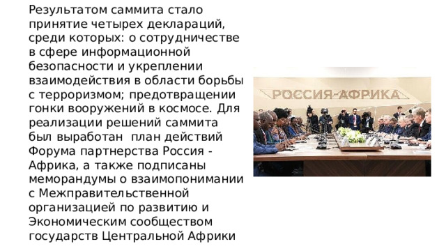 Результатом саммита стало принятие четырех деклараций, среди которых: о сотрудничестве в сфере информационной безопасности и укреплении взаимодействия в области борьбы с терроризмом; предотвращении гонки вооружений в космосе. Для реализации решений саммита был выработан план действий Форума партнерства Россия - Африка, а также подписаны меморандумы о взаимопонимании с Межправительственной организацией по развитию и Экономическим сообществом государств Центральной Африки 