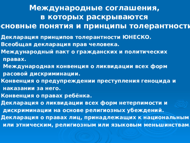 Международные соглашения, в которых раскрываются основные понятия и принципы толерантности. Декларация принципов толерантности ЮНЕСКО. Всеобщая декларация прав человека. Международный пакт о гражданских и политических  правах. 4. Международная конвенция о ликвидации всех форм  расовой дискриминации. Конвенция о предупреждении преступления геноцида и  наказании за него. Конвенция о правах ребёнка. Декларация о ликвидации всех форм нетерпимости и  дискриминации на основе религиозных убеждений. Декларация о правах лиц, принадлежащих к национальным  или этническим, религиозным или языковым меньшинствам. 