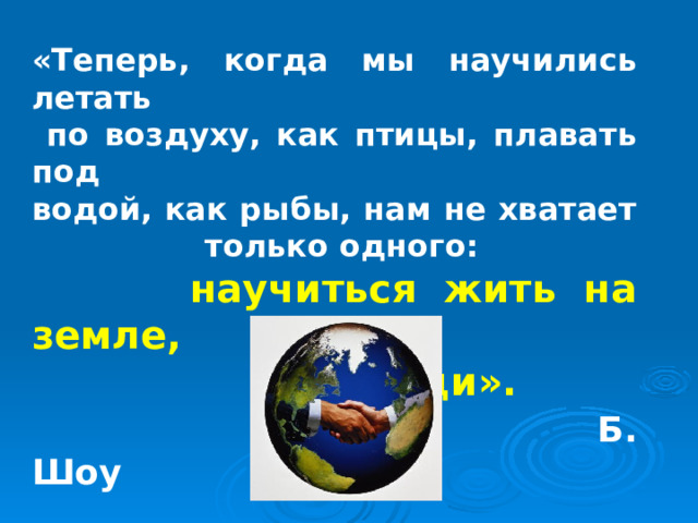 «Теперь, когда мы научились летать  по воздуху, как птицы, плавать под водой, как рыбы, нам не хватает  только одного:  научиться жить на земле,  как люди».  Б. Шоу 