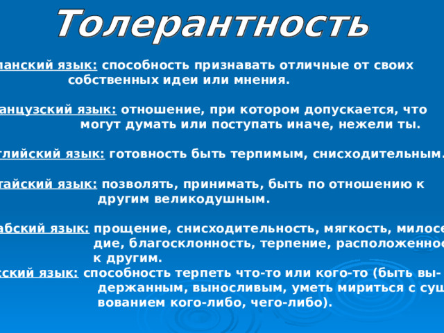 Испанский язык: способность признавать отличные от своих  собственных идеи или мнения. Французский язык: отношение, при котором допускается, что  могут думать или поступать иначе, нежели ты. Английский язык: готовность быть терпимым, снисходительным. Китайский язык: позволять, принимать, быть по отношению к  другим великодушным. Арабский язык: прощение, снисходительность, мягкость, милосер-  дие, благосклонность, терпение, расположенность  к другим. Русский язык: способность терпеть что-то или кого-то (быть вы-  держанным, выносливым, уметь мириться с сущест-  вованием кого-либо, чего-либо). 