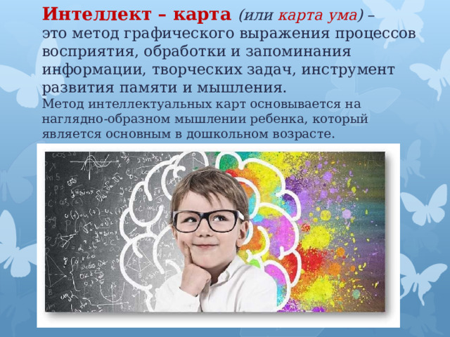Интеллект – карта   (или карта ума )  – это метод графического выражения процессов восприятия, обработки и запоминания информации, творческих задач, инструмент развития памяти и мышления.  Метод интеллектуальных карт основывается на наглядно-образном мышлении ребенка, который является основным в дошкольном возрасте. 